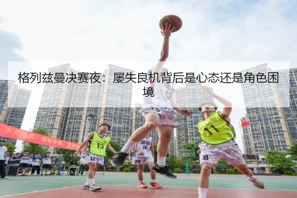 格列兹曼决赛夜：屡失良机背后是心态还是角色困境
