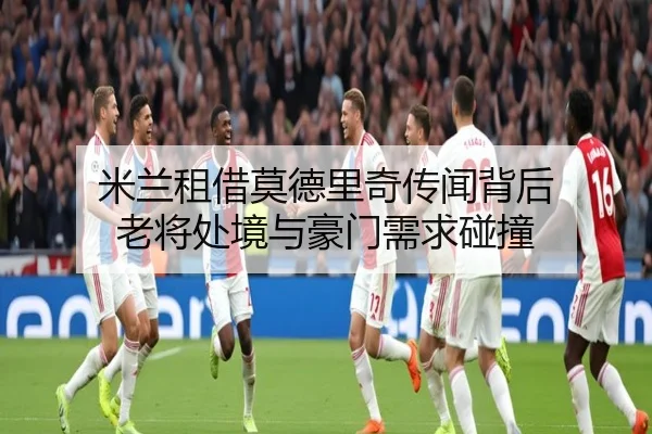 米兰租借莫德里奇传闻背后 老将处境与豪门需求碰撞